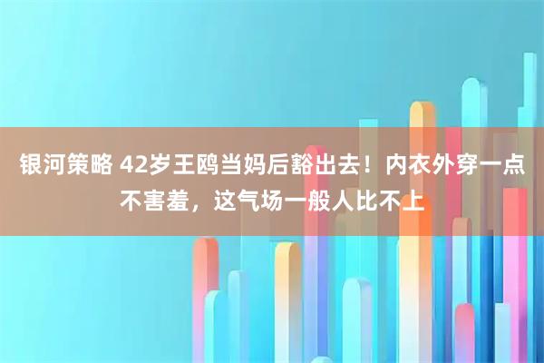 银河策略 42岁王鸥当妈后豁出去！内衣外穿一点不害羞，这气场一般人比不上