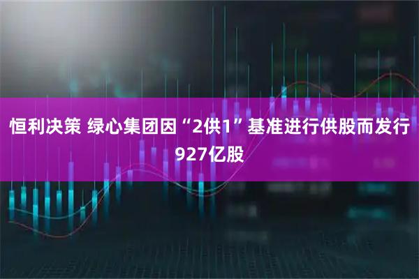 恒利决策 绿心集团因“2供1”基准进行供股而发行927亿股