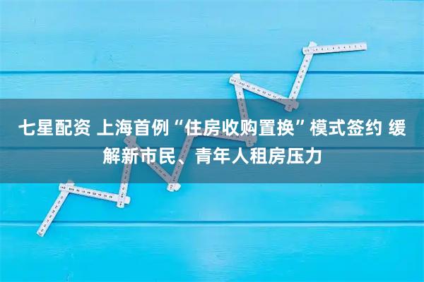 七星配资 上海首例“住房收购置换”模式签约 缓解新市民、青年人租房压力