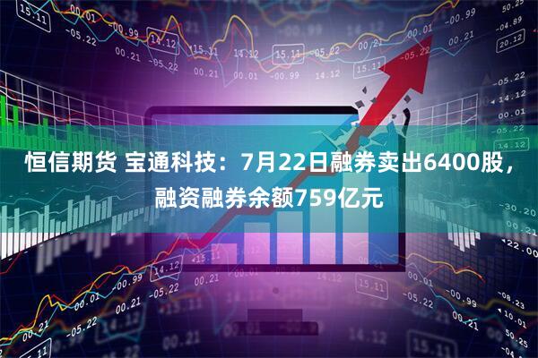 恒信期货 宝通科技：7月22日融券卖出6400股，融资融券余额759亿元