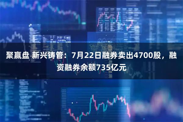聚赢盘 新兴铸管：7月22日融券卖出4700股，融资融券余额735亿元